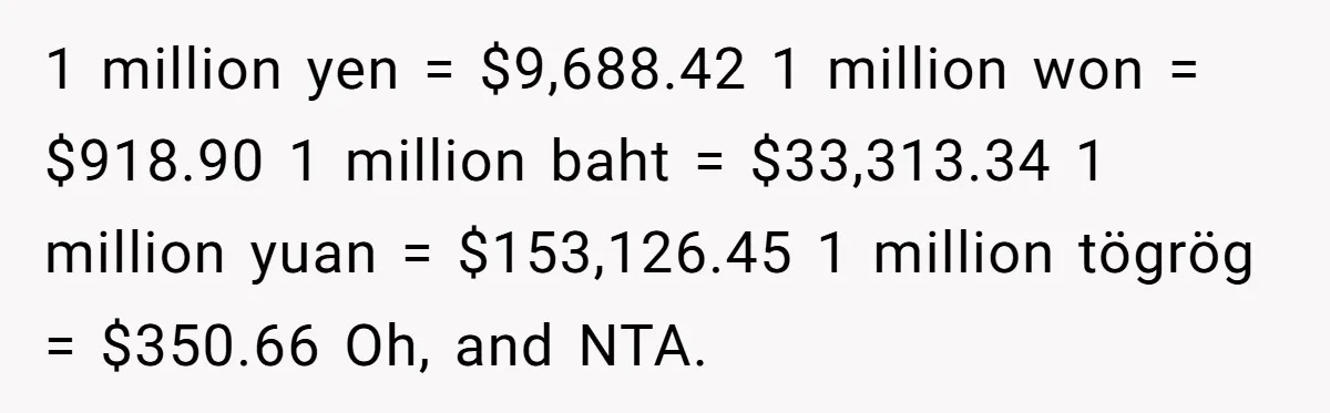 1 million yen = $9,688.42 1 million won = $918.90 1 million baht = $33,313.34 1 million yuan = $153,126.45 1 million tögrög = $350.66 Oh, and NTA.