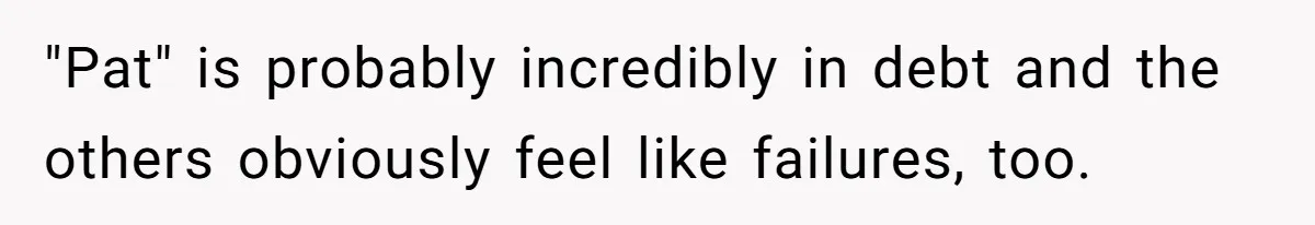 "Pat" is probably incredibly in debt and the others obviously feel like failures, too.