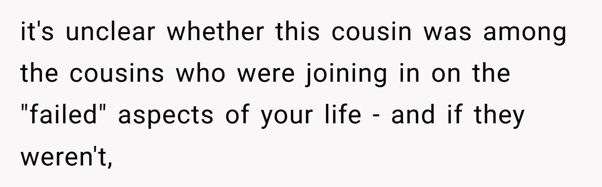 it's unclear whether this cousin was among the cousins who were joining in on the "failed" aspects of your life - and if they weren't,