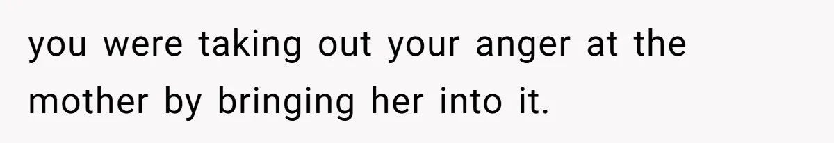 you were taking out your anger at the mother by bringing her into it.