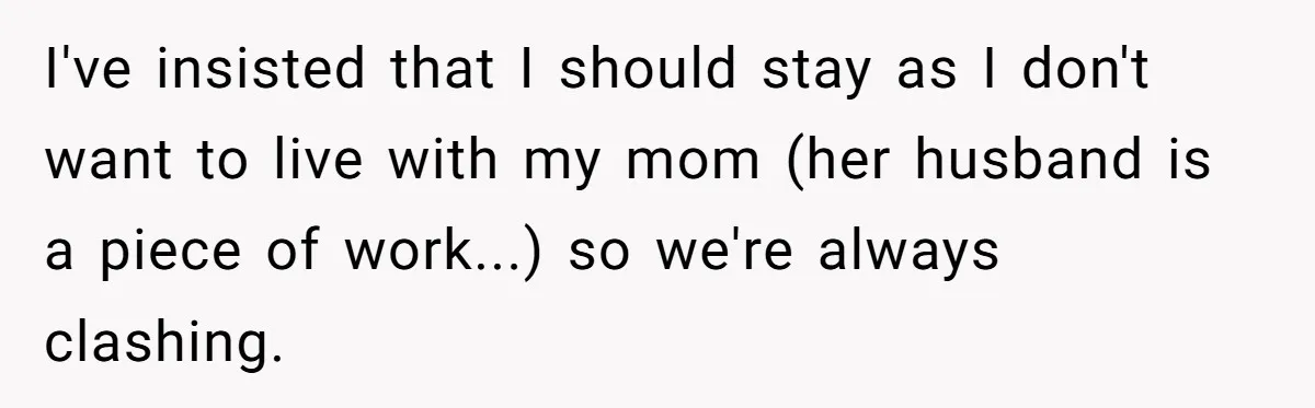 I've insisted that I should stay as I don't want to live with my mom (her husband is a piece of work...) so we're always clashing.