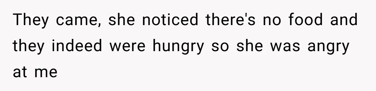 They came, she noticed there's no food and they indeed were hungry so she was angry at me