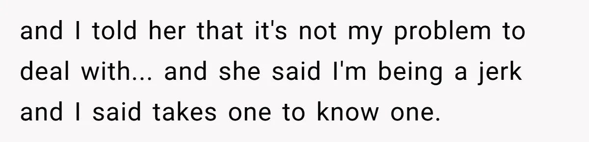 and I told her that it's not my problem to deal with... and she said I'm being a jerk and I said takes one to know one.