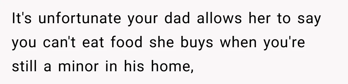 It's unfortunate your dad allows her to say you can't eat food she buys when you're still a minor in his home,
