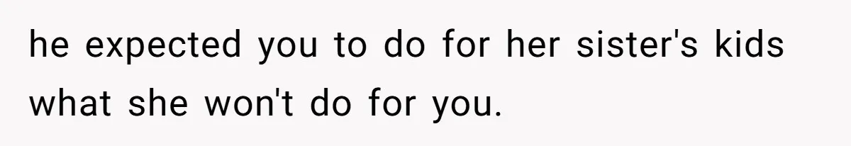he expected you to do for her sister's kids what she won't do for you.