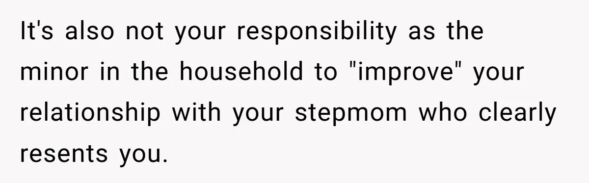 It's also not your responsibility as the minor in the household to "improve" your relationship with your stepmom who clearly resents you.