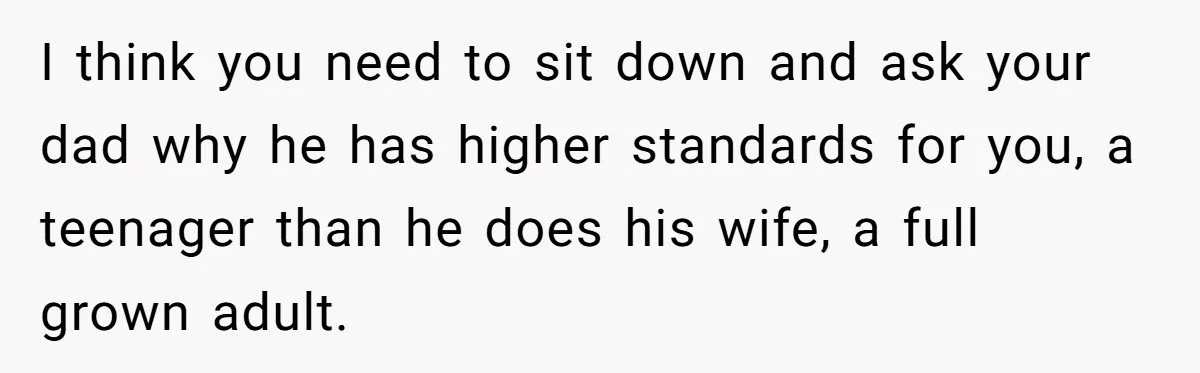 I think you need to sit down and ask your dad why he has higher standards for you, a teenager than he does his wife, a full grown adult.