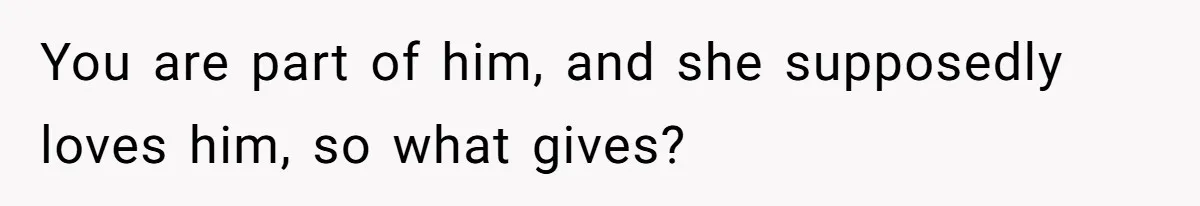 You are part of him, and she supposedly loves him, so what gives?