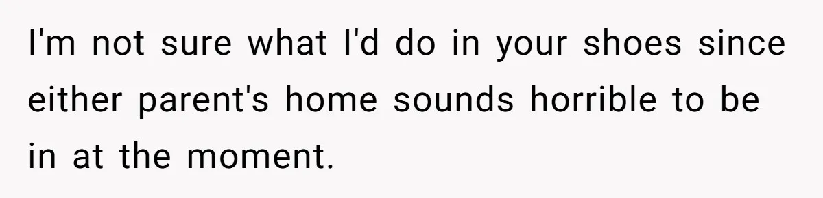 I'm not sure what I'd do in your shoes since either parent's home sounds horrible to be in at the moment.