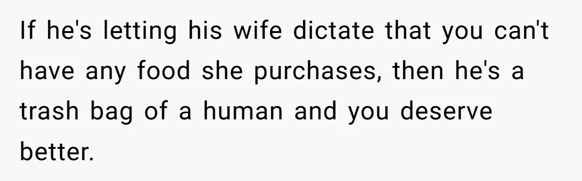 If he's letting his wife dictate that you can't have any food she purchases, then he's a trash bag of a human and you deserve better.
