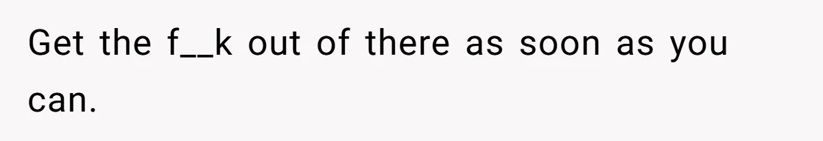 Get the f__k out of there as soon as you can.