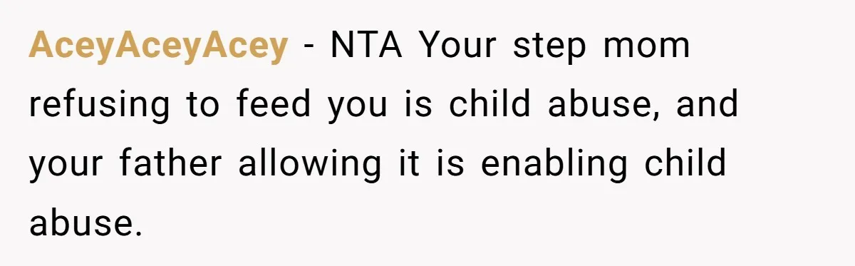 AceyAceyAcey − NTA Your step mom refusing to feed you is child abuse, and your father allowing it is enabling child abuse.