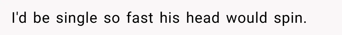 I'd be single so fast his head would spin.