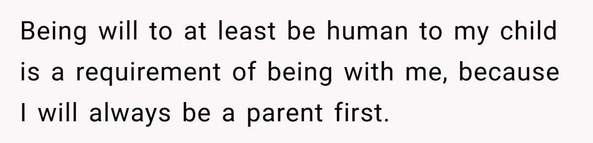 Being will to at least be human to my child is a requirement of being with me, because I will always be a parent first.