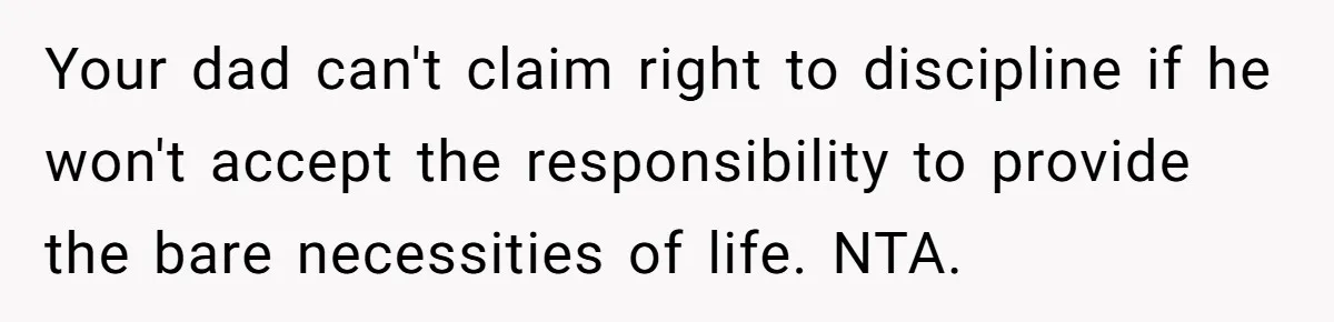 Your dad can't claim right to discipline if he won't accept the responsibility to provide the bare necessities of life. NTA.