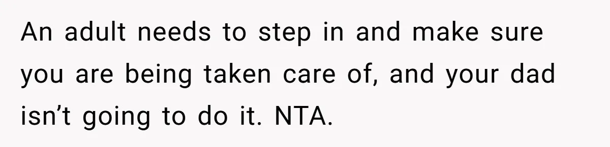 An adult needs to step in and make sure you are being taken care of, and your dad isn’t going to do it. NTA.