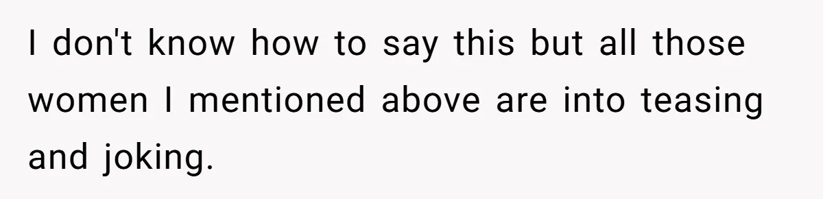 I don't know how to say this but all those women I mentioned above are into teasing and joking.