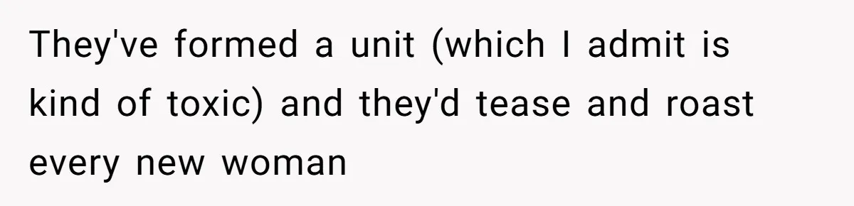 They've formed a unit (which I admit is kind of toxic) and they'd tease and roast every new woman