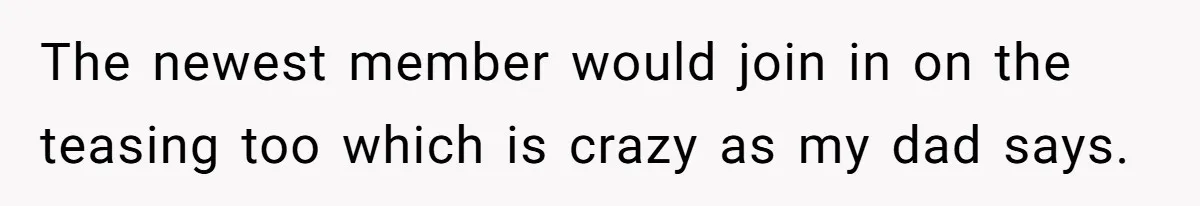 The newest member would join in on the teasing too which is crazy as my dad says.
