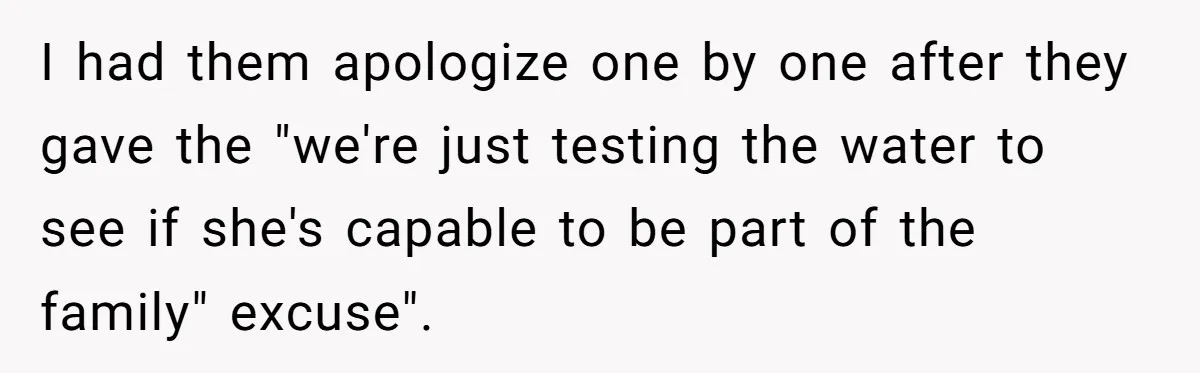 I had them apologize one by one after they gave the "we're just testing the water to see if she's capable to be part of the family" excuse".