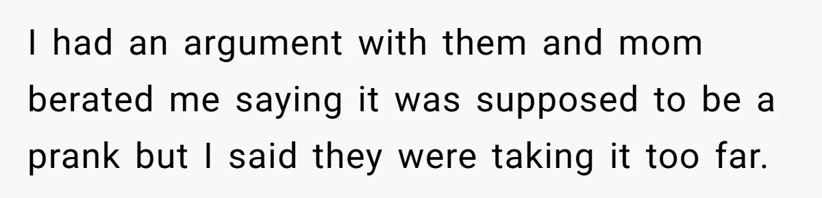 I had an argument with them and mom berated me saying it was supposed to be a prank but I said they were taking it too far.