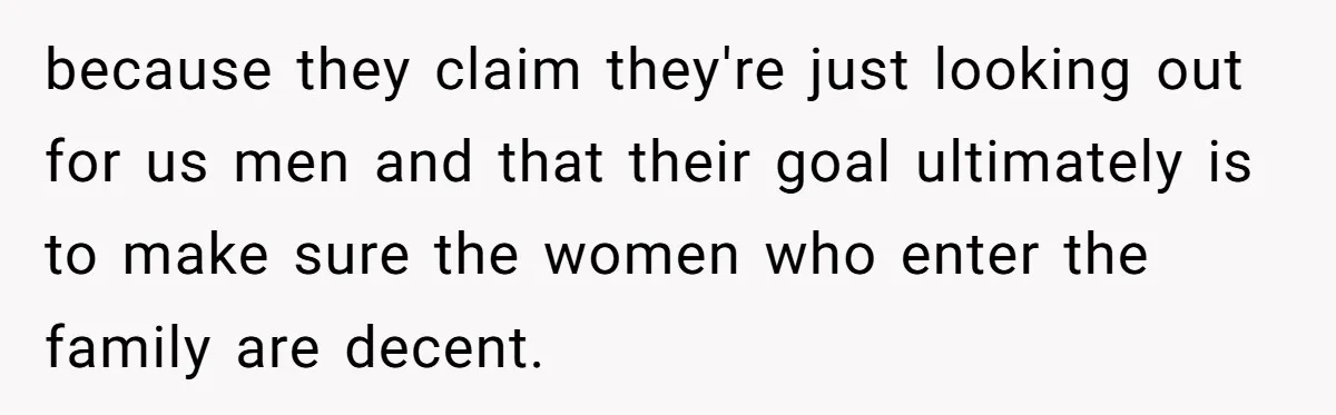 because they claim they're just looking out for us men and that their goal ultimately is to make sure the women who enter the family are decent.