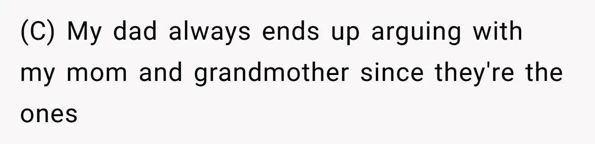 (C) My dad always ends up arguing with my mom and grandmother since they're the ones