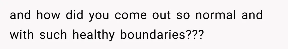 and how did you come out so normal and with such healthy boundaries???