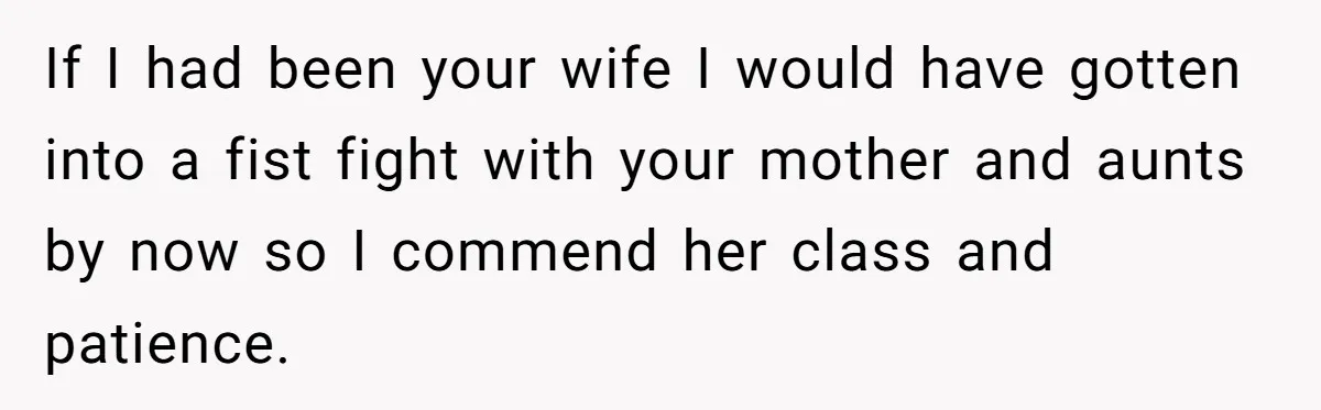 If I had been your wife I would have gotten into a fist fight with your mother and aunts by now so I commend her class and patience.