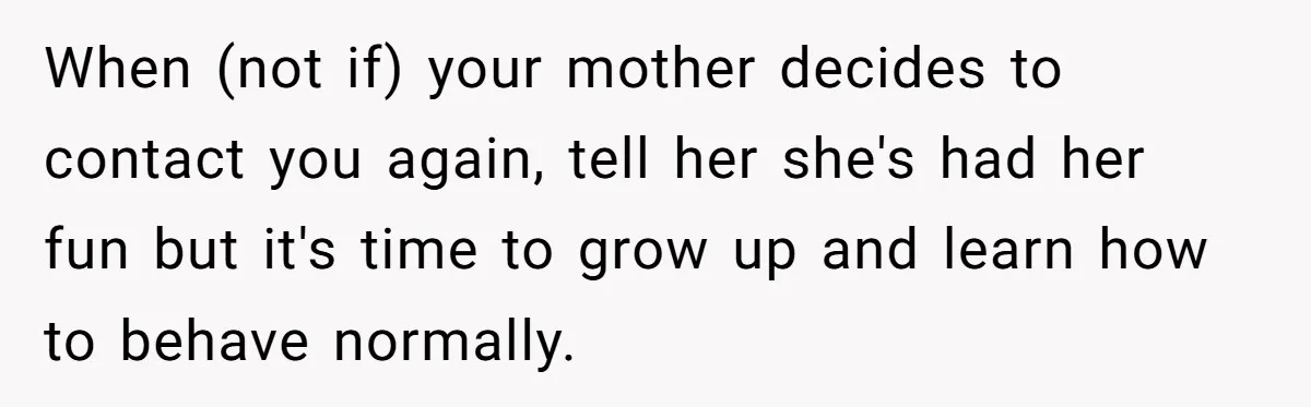 When (not if) your mother decides to contact you again, tell her she's had her fun but it's time to grow up and learn how to behave normally.