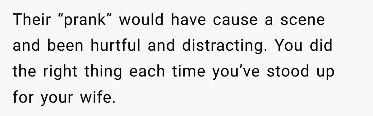 Their “prank” would have cause a scene and been hurtful and distracting. You did the right thing each time you’ve stood up for your wife.