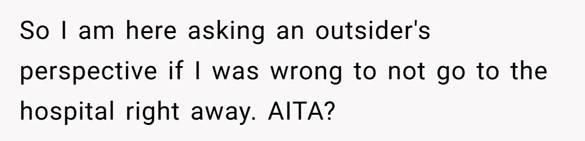 So I am here asking an outsider's perspective if I was wrong to not go to the hospital right away. AITA?