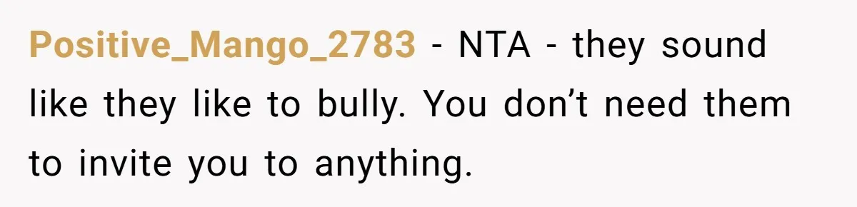 Positive_Mango_2783 − NTA - they sound like they like to bully. You don’t need them to invite you to anything.