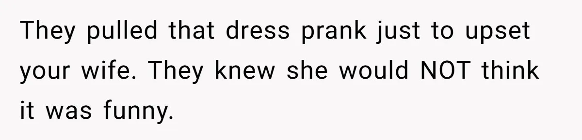 They pulled that dress prank just to upset your wife. They knew she would NOT think it was funny.