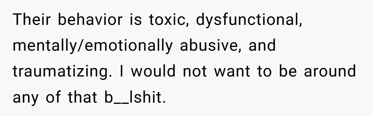 Their behavior is toxic, dysfunctional, mentally/emotionally abusive, and traumatizing. I would not want to be around any of that b__lshit.