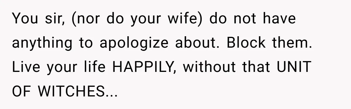 You sir, (nor do your wife) do not have anything to apologize about. Block them. Live your life HAPPILY, without that UNIT OF WITCHES...