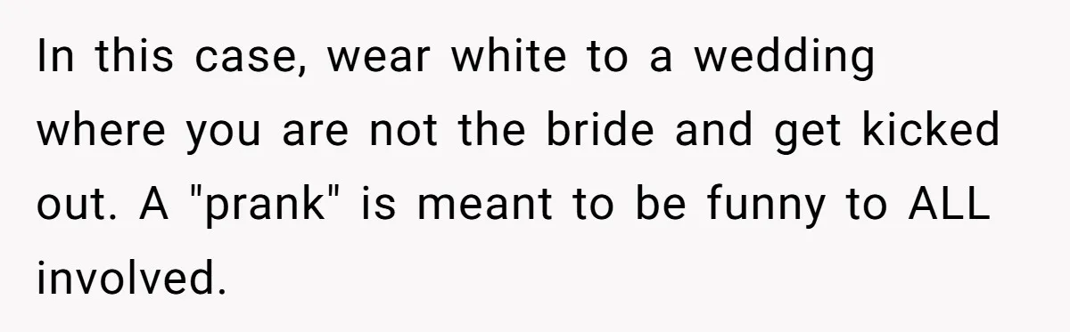 In this case, wear white to a wedding where you are not the bride and get kicked out. A "prank" is meant to be funny to ALL involved.