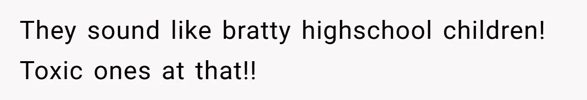 They sound like bratty highschool children! Toxic ones at that!!
