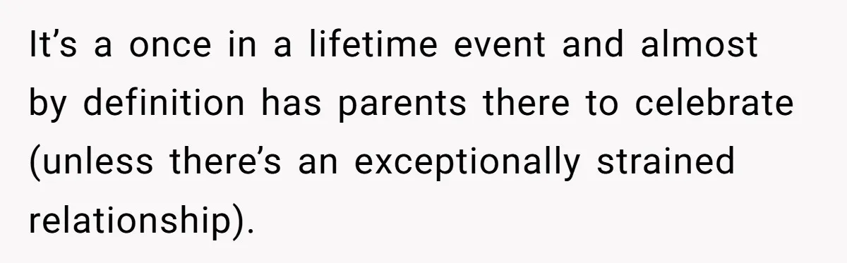 It’s a once in a lifetime event and almost by definition has parents there to celebrate (unless there’s an exceptionally strained relationship).
