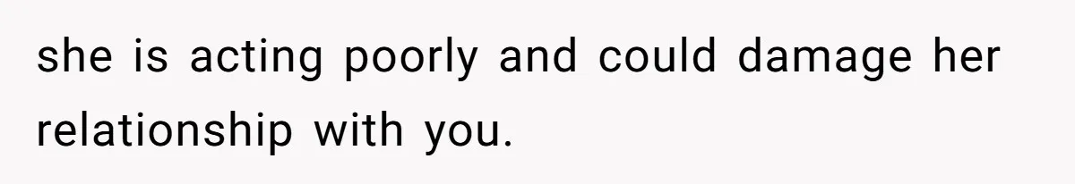 she is acting poorly and could damage her relationship with you.