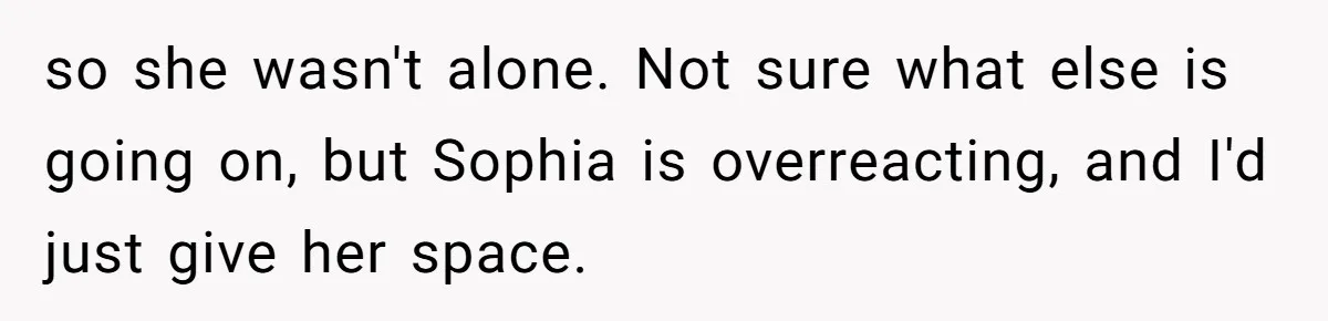so she wasn't alone. Not sure what else is going on, but Sophia is overreacting, and I'd just give her space.