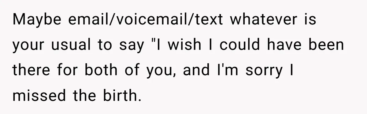 Maybe email/voicemail/text whatever is your usual to say "I wish I could have been there for both of you, and I'm sorry I missed the birth.