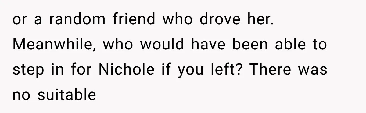 or a random friend who drove her. Meanwhile, who would have been able to step in for Nichole if you left? There was no suitable