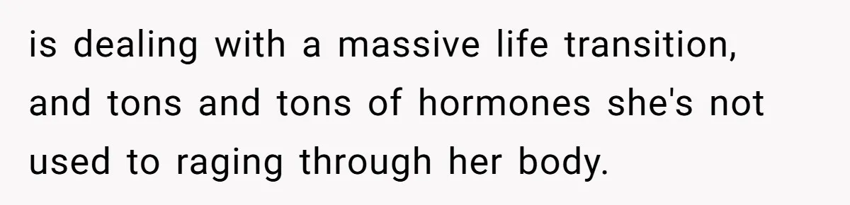 is dealing with a massive life transition, and tons and tons of hormones she's not used to raging through her body.