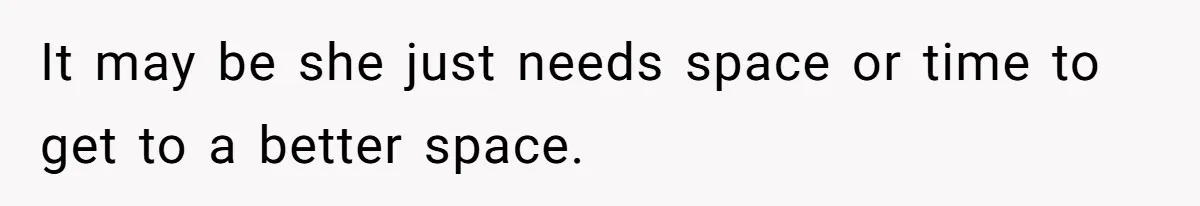 It may be she just needs space or time to get to a better space.