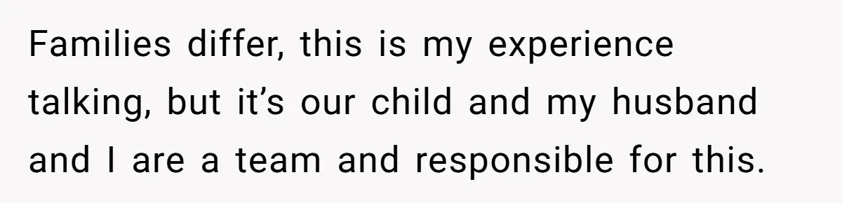 Families differ, this is my experience talking, but it’s our child and my husband and I are a team and responsible for this.