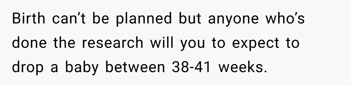 Birth can’t be planned but anyone who’s done the research will you to expect to drop a baby between 38-41 weeks.