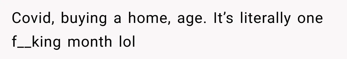 Covid, buying a home, age. It’s literally one f__king month lol