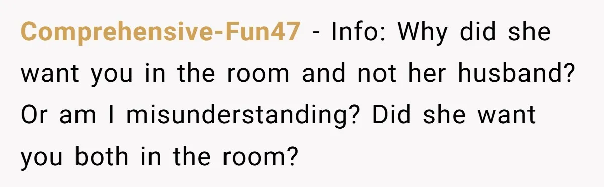 Comprehensive-Fun47 − Info: Why did she want you in the room and not her husband? Or am I misunderstanding? Did she want you both in the room?