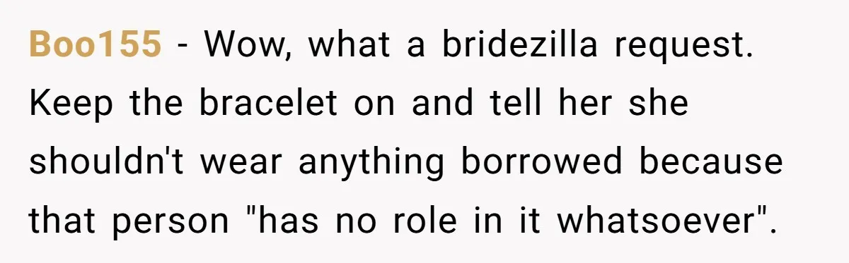He Wants To Wear A Bracelet From His Traumatic Childhood, His Fiancée Calls It Inappropriate Boo155 − Wow, what a bridezilla request. Keep the bracelet on and tell her she shouldn't wear anything borrowed because that person "has no role in it whatsoever".
